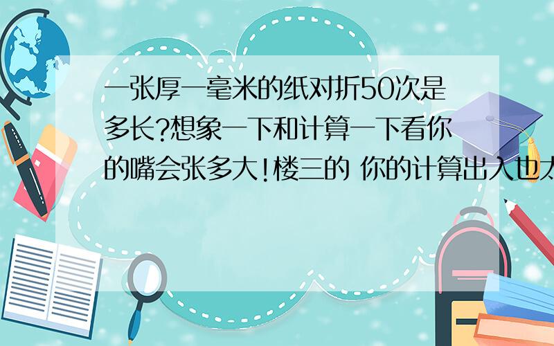 一张厚一毫米的纸对折50次是多长?想象一下和计算一下看你的嘴会张多大!楼三的 你的计算出入也太大了吧,你想一下后面再去掉24,那是多么可怕的事实啊好,你的方法不错.