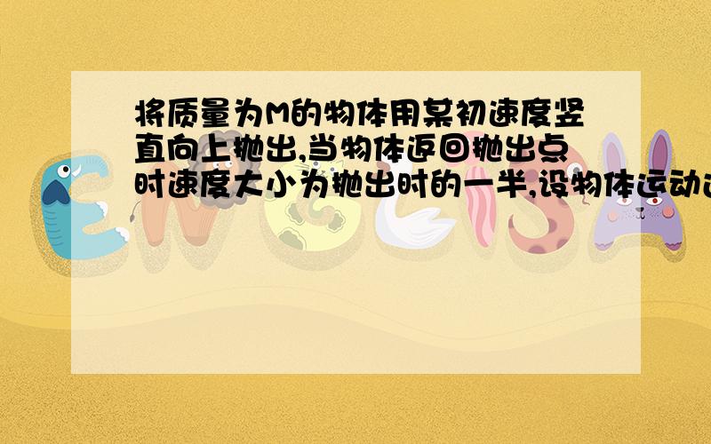 将质量为M的物体用某初速度竖直向上抛出,当物体返回抛出点时速度大小为抛出时的一半,设物体运动过程中阻力不变,求此阻力的大小.