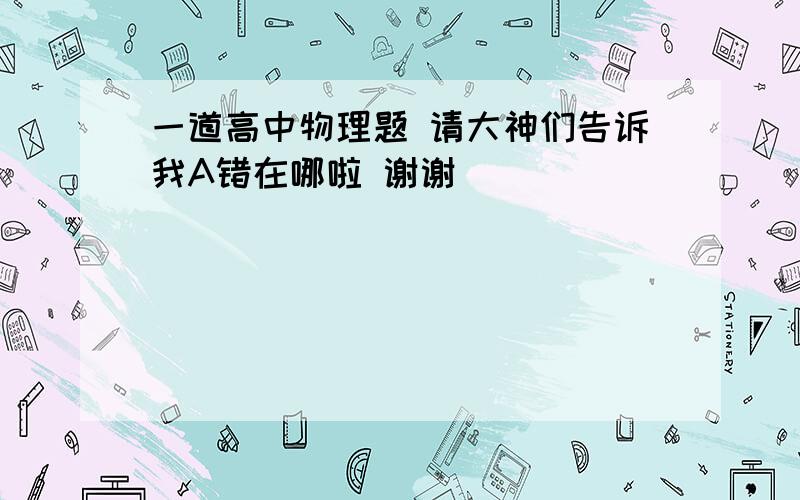 一道高中物理题 请大神们告诉我A错在哪啦 谢谢