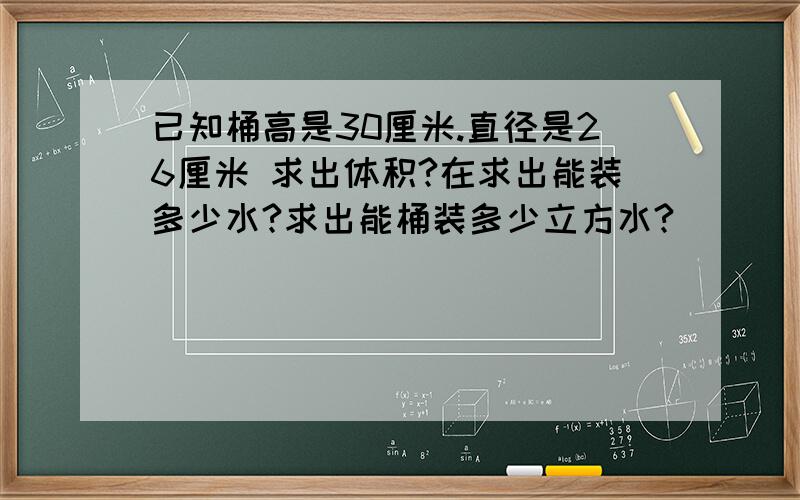 已知桶高是30厘米.直径是26厘米 求出体积?在求出能装多少水?求出能桶装多少立方水?