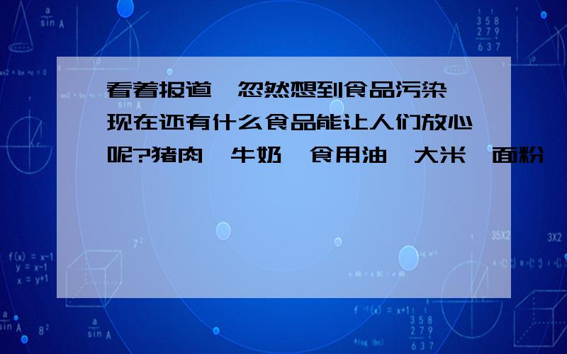 看着报道,忽然想到食品污染,现在还有什么食品能让人们放心呢?猪肉、牛奶、食用油、大米、面粉……