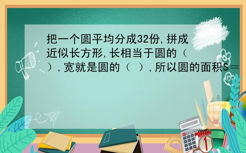 把一个圆平均分成32份,拼成近似长方形,长相当于圆的（ ）,宽就是圆的（ ）,所以圆的面积S＝（ ）