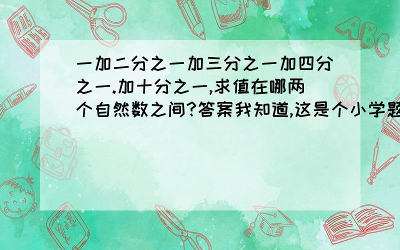 一加二分之一加三分之一加四分之一.加十分之一,求值在哪两个自然数之间?答案我知道,这是个小学题,不能硬算.