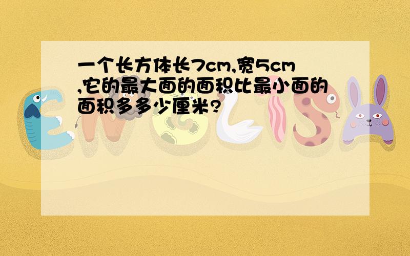 一个长方体长7cm,宽5cm,它的最大面的面积比最小面的面积多多少厘米?