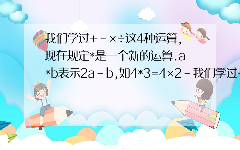 我们学过+-×÷这4种运算,现在规定*是一个新的运算.a*b表示2a-b,如4*3=4×2-我们学过+-×÷这4种运算,现在规定*是一个新的运算.a*b表示2a-b,如4*3=4×2-3.求7*6*5的值