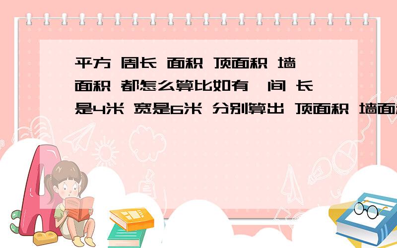 平方 周长 面积 顶面积 墙面积 都怎么算比如有一间 长是4米 宽是6米 分别算出 顶面积 墙面积 周长 平方等