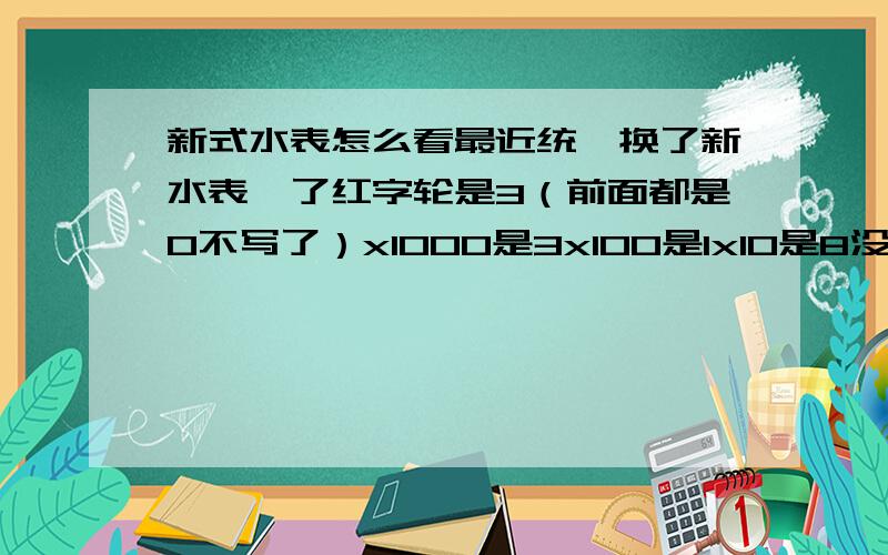 新式水表怎么看最近统一换了新水表,了红字轮是3（前面都是0不写了）x1000是3x100是1x10是8没了.难不成是3吨?这也太吓人了额,那是我错了,这不是新式水表.