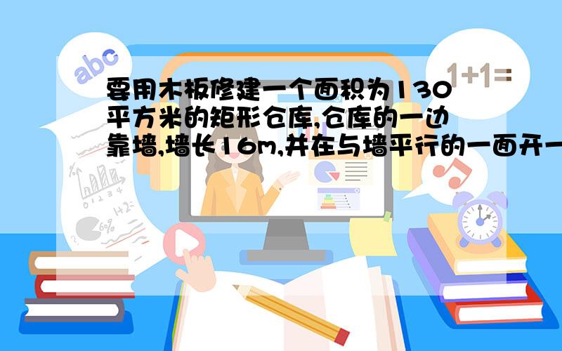 要用木板修建一个面积为130平方米的矩形仓库,仓库的一边靠墙,墙长16m,并在与墙平行的一面开一道1m宽的求垂直于墙的一边,要写好所有步骤,要不然不给分有32米长的木条