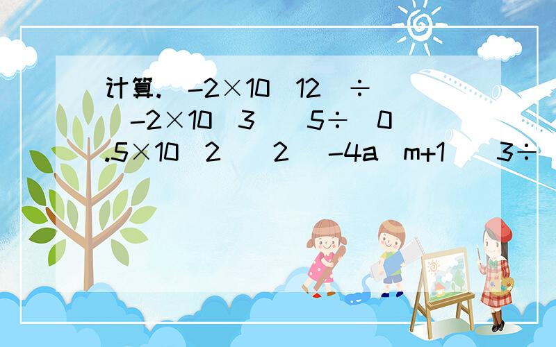 计算.(-2×10^12)÷(-2×10^3)^5÷(0.5×10^2)^2 （-4a^m+1)^3÷[2(2a^m)^2·a]一、(-2×10^12)÷(-2×10^3)^5÷(0.5×10^2)^2二、（-4a^m+1)^3÷[2(2a^m)^2·a]