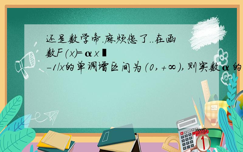 还是数学帝.麻烦您了..在函数F(x)=αx²-1/x的单调增区间为（0,+∞）,则实数α的范围是?是这样