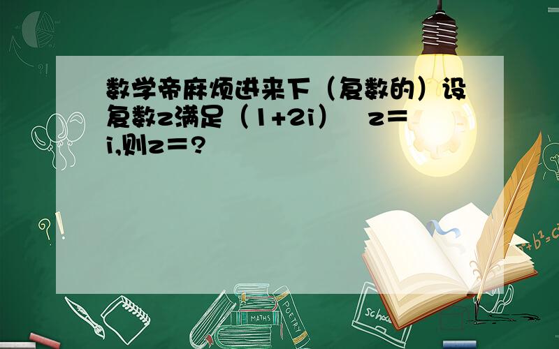 数学帝麻烦进来下（复数的）设复数z满足（1+2i）╱z＝i,则z＝?