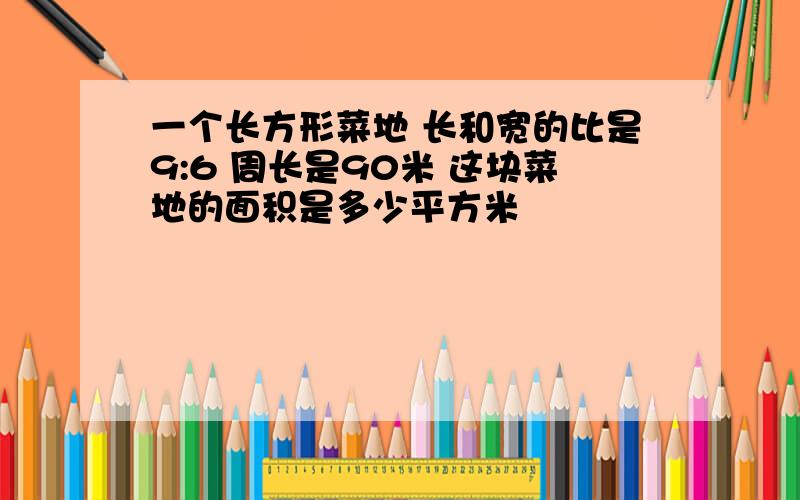 一个长方形菜地 长和宽的比是9:6 周长是90米 这块菜地的面积是多少平方米