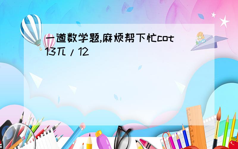 一道数学题,麻烦帮下忙cot13兀/12