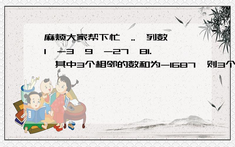 麻烦大家帮下忙,..一列数 1,-3,9,-27,81.,其中3个相邻的数和为-1687,则3个数最大数为多少?