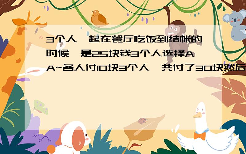 3个人一起在餐厅吃饭到结帐的时候`是25块钱3个人选择AA~各人付10块3个人一共付了30块然后服务员找钱回来的时候是5个硬币（方便收到小费）然后3个人通过商量每个人拿回去一块~给2块小费3