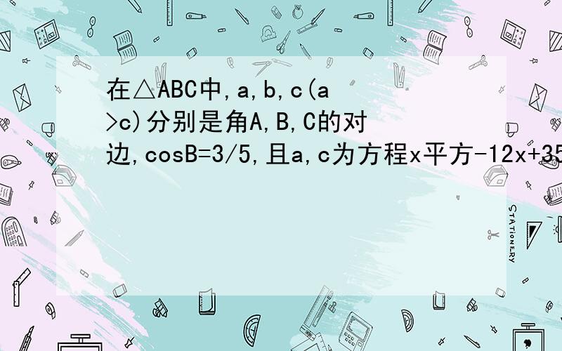 在△ABC中,a,b,c(a>c)分别是角A,B,C的对边,cosB=3/5,且a,c为方程x平方-12x+35=0的两根.求1）三角形ABC的面积 2）求角C