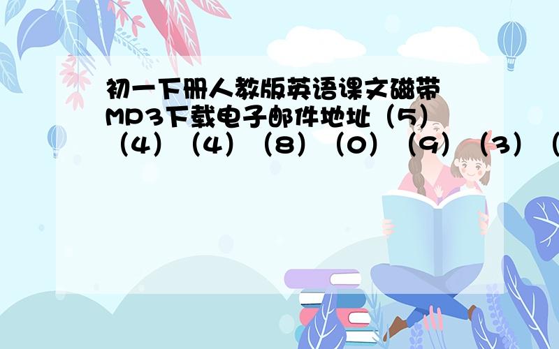 初一下册人教版英语课文磁带 MP3下载电子邮件地址（5）（4）（4）（8）（0）（9）（3）（9）（8）（@）（q）（q）（.）（c）（o）（m）记得把括号去了 谢谢!