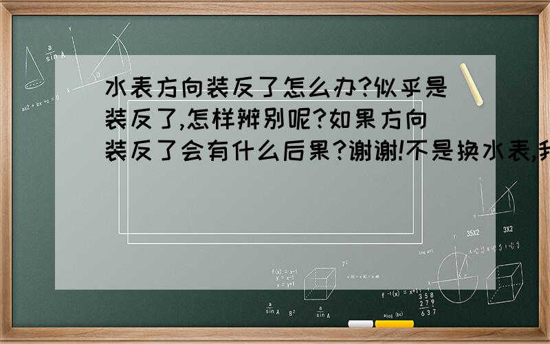 水表方向装反了怎么办?似乎是装反了,怎样辨别呢?如果方向装反了会有什么后果?谢谢!不是换水表,我是修水管,把水表卸了,貌似安反了,不知道会怎样.我家今天要停一天水,还有别的方法吗?外