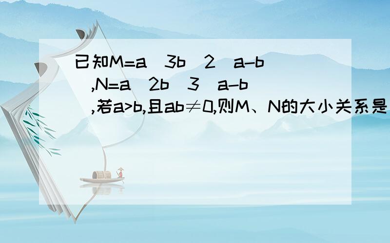 已知M=a^3b^2(a-b),N=a^2b^3(a-b),若a>b,且ab≠0,则M、N的大小关系是