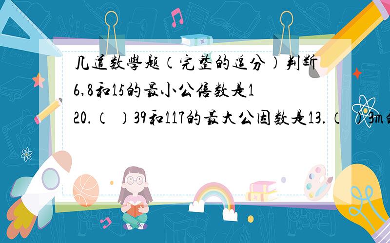 几道数学题（完整的追分）判断6,8和15的最小公倍数是120.（ ）39和117的最大公因数是13.（ ）3m的四分之一和1m的四分之三长度相等.（ ）棱长是10cm的正方体分成两个长方体,它的表面积增加200