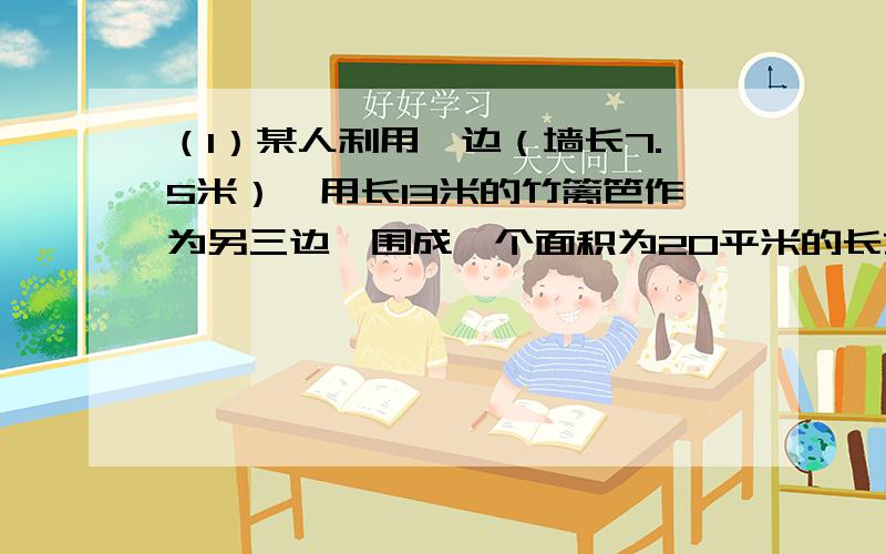 （1）某人利用一边（墙长7.5米）,用长13米的竹篱笆作为另三边,围成一个面积为20平米的长方形菜园,问长方形菜园的长和宽各是多少米?（2）若将（1）中的面积变成为23平方米,那么能不能围