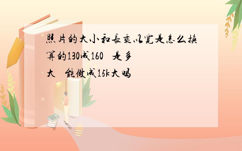 照片的大小和长乘以宽是怎么换算的130成160   是多大   能做成15k大吗