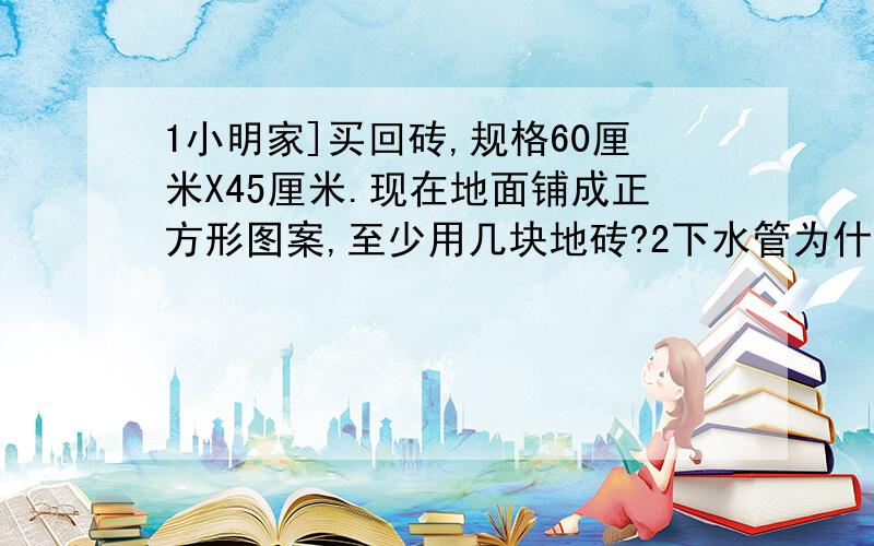 1小明家]买回砖,规格60厘米X45厘米.现在地面铺成正方形图案,至少用几块地砖?2下水管为什么是圆形而不是正方形.3小明和父亲去旅游,甲旅游社大人买全票,小孩半票.乙旅游社家庭游可按团体