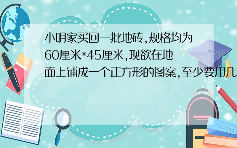 小明家买回一批地砖,规格均为60厘米*45厘米,现欲在地面上铺成一个正方形的图案,至少要用几块地面砖?