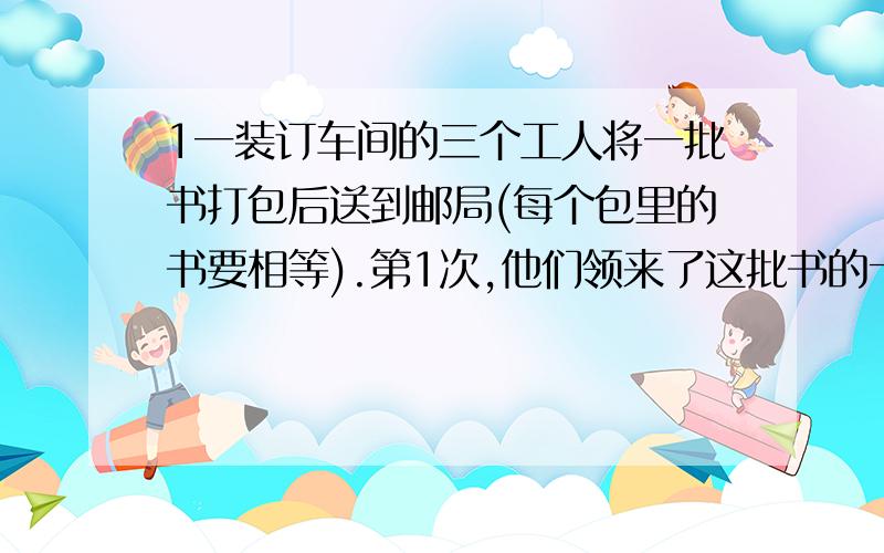 1一装订车间的三个工人将一批书打包后送到邮局(每个包里的书要相等).第1次,他们领来了这批书的十二分之七,结果打了14个包还多35本.第2次他们把剩下的书全领来了,连同第一次的零头一起,