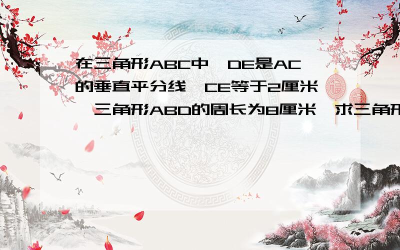 在三角形ABC中,DE是AC的垂直平分线,CE等于2厘米,三角形ABD的周长为8厘米,求三角形ABC的周长.如果回答正确的话继续加财富10~