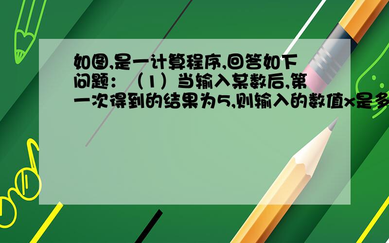 如图,是一计算程序,回答如下问题：（1）当输入某数后,第一次得到的结果为5,则输入的数值x是多少?（2）小华发现若输入的x的值为16时,第1次得到的结果为8,第2次得到的结果为4,…①请那帮小