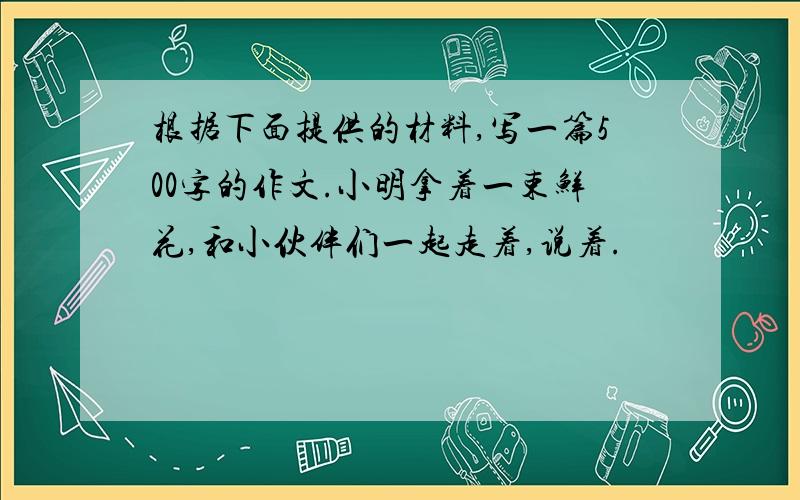 根据下面提供的材料,写一篇500字的作文.小明拿着一束鲜花,和小伙伴们一起走着,说着.