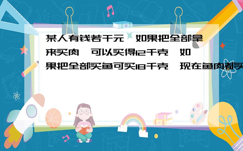 某人有钱若干元,如果把全部拿来买肉,可以买得12千克,如果把全部买鱼可买18千克,现在鱼肉都买,而且买的斤数相等,求鱼,肉各能买多少千克?