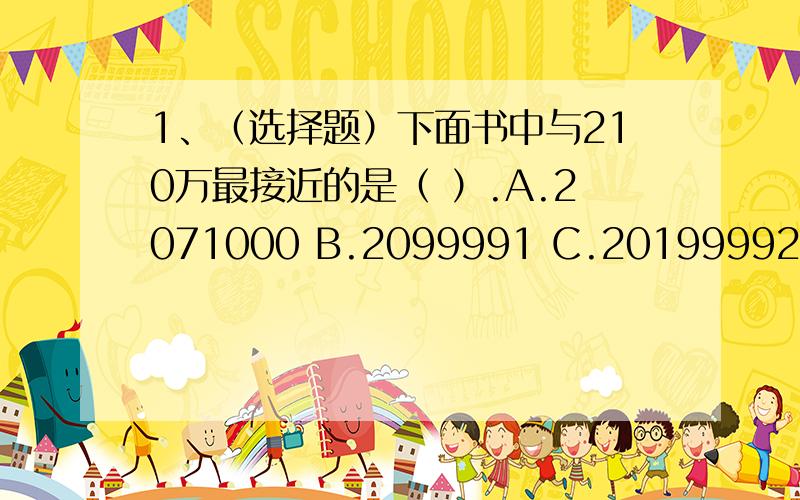 1、（选择题）下面书中与210万最接近的是（ ）.A.2071000 B.2099991 C.20199992、（因为忘了）170和85以及36和12 的最小公倍数