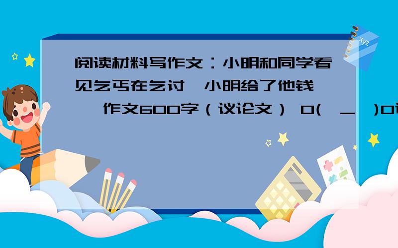 阅读材料写作文：小明和同学看见乞丐在乞讨,小明给了他钱…… 作文600字（议论文） O(∩_∩)O谢谢!急求阅读材料写作文：小明和同学看见乞丐在乞讨,小明给了他钱.后来同学说有的乞丐是