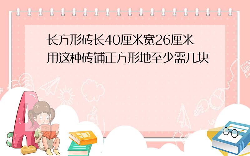 长方形砖长40厘米宽26厘米用这种砖铺正方形地至少需几块