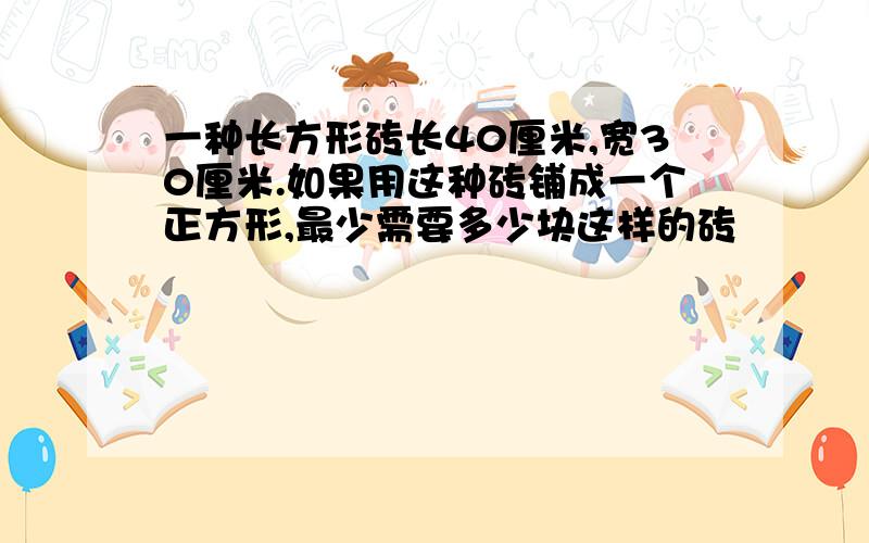 一种长方形砖长40厘米,宽30厘米.如果用这种砖铺成一个正方形,最少需要多少块这样的砖