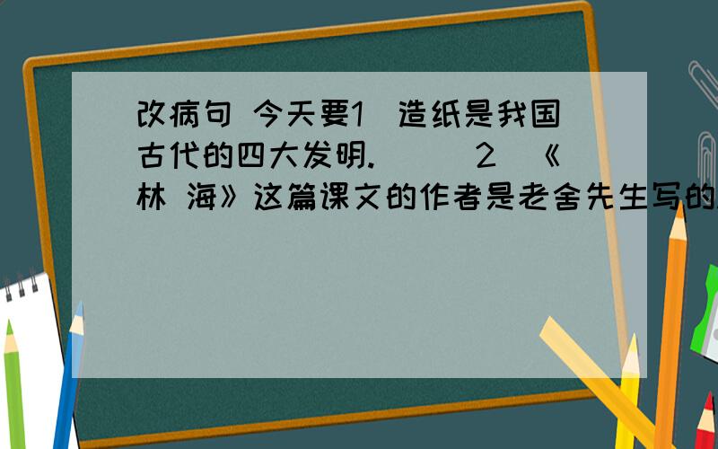 改病句 今天要1．造纸是我国古代的四大发明.　　　2．《林 海》这篇课文的作者是老舍先生写的.　　　3．他穿了灰色上衣,一顶蓝帽子.　　　4．一进幼园,我就看见了一张张可爱的小脸和