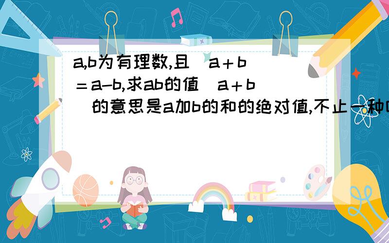 a,b为有理数,且｜a＋b｜＝a-b,求ab的值｜a＋b｜的意思是a加b的和的绝对值,不止一种哦!要全写出来呢