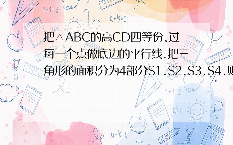 把△ABC的高CD四等份,过每一个点做底边的平行线.把三角形的面积分为4部分S1.S2.S3.S4.则S1:S2:S3:S4=    急 在线等,