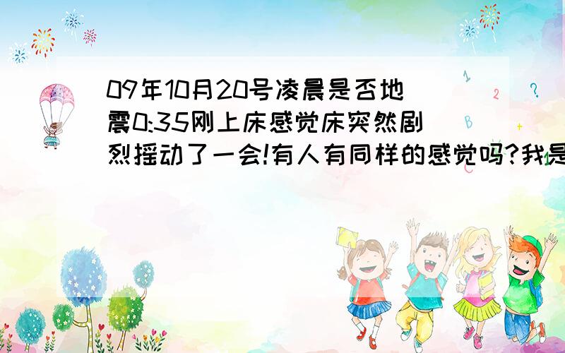 09年10月20号凌晨是否地震0:35刚上床感觉床突然剧烈摇动了一会!有人有同样的感觉吗?我是四川绵阳的!