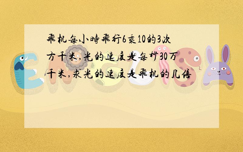 飞机每小时飞行6乘10的3次方千米,光的速度是每秒30万千米,求光的速度是飞机的几倍