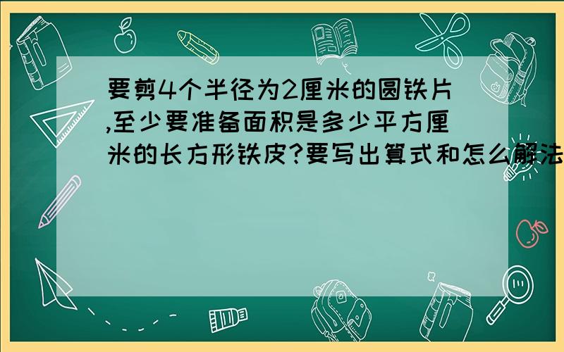 要剪4个半径为2厘米的圆铁片,至少要准备面积是多少平方厘米的长方形铁皮?要写出算式和怎么解法