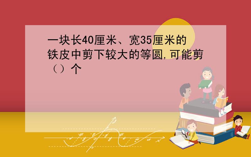 一块长40厘米、宽35厘米的铁皮中剪下较大的等圆,可能剪（）个