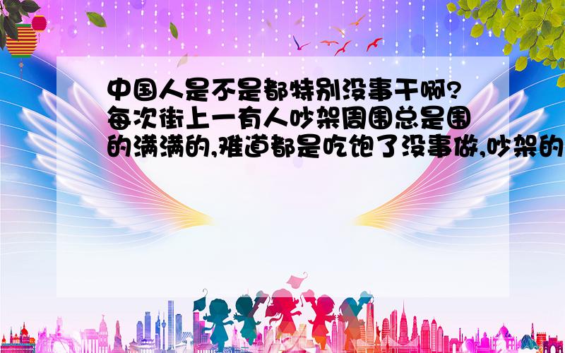 中国人是不是都特别没事干啊?每次街上一有人吵架周围总是围的满满的,难道都是吃饱了没事做,吵架的人已经够难受了你们还要在边上围着,真是的,害得我挤都挤不进去