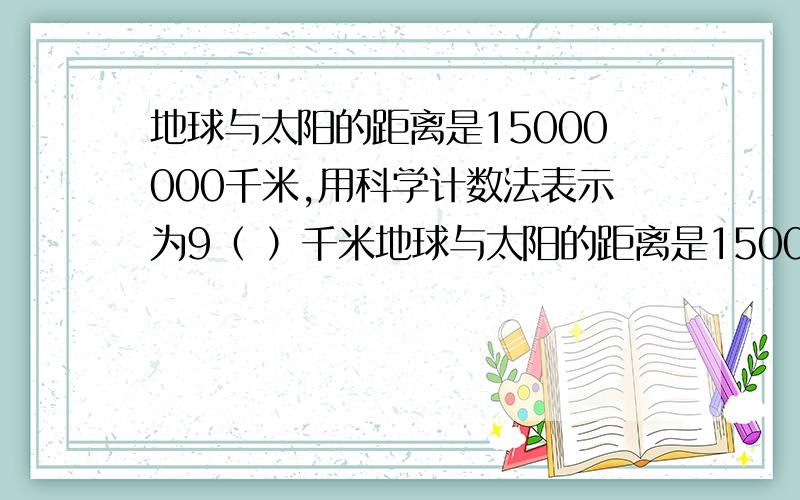 地球与太阳的距离是15000000千米,用科学计数法表示为9（ ）千米地球与太阳的距离是15000000千米，用科学计数法表示为（ ）千米