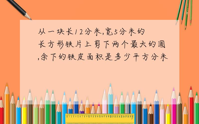 从一块长12分米,宽5分米的长方形铁片上剪下两个最大的圆,余下的铁皮面积是多少平方分米