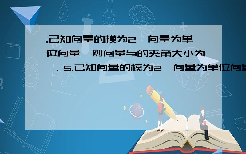 .已知向量的模为2,向量为单位向量,则向量与的夹角大小为 ．5.已知向量的模为2,向量为单位向量,则向量与的夹角大小为 ．