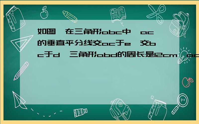 如图,在三角形abc中,ac的垂直平分线交ac于e,交bc于d,三角形abd的周长是12cm,ac=5cm,求三角形abc的周长