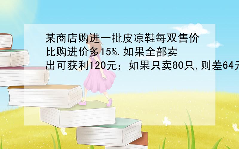 某商店购进一批皮凉鞋每双售价比购进价多15%.如果全部卖出可获利120元；如果只卖80只,则差64元才够成本皮凉鞋的购进价每双多少元